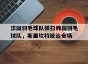 雷火电竞下载-法国羽毛球队横扫韩国羽毛球队,斯里坎特统治全场的简单介绍