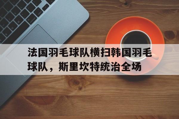 法国羽毛球队横扫韩国羽毛球队,斯里坎特统治全场的简单介绍 法国羽毛球队横扫韩国羽毛球队,斯里坎特统治全场的简单介绍